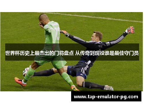 世界杯历史上最杰出的门将盘点 从传奇到现役谁是最佳守门员