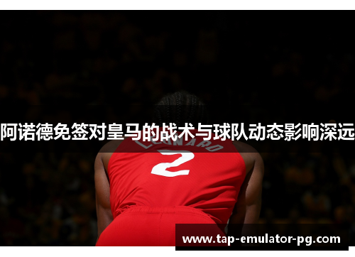 阿诺德免签对皇马的战术与球队动态影响深远