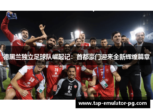 德黑兰独立足球队崛起记：首都豪门迎来全新辉煌篇章