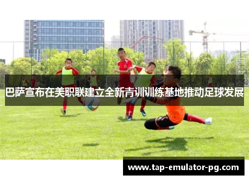 巴萨宣布在美职联建立全新青训训练基地推动足球发展