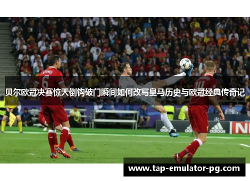 贝尔欧冠决赛惊天倒钩破门瞬间如何改写皇马历史与欧冠经典传奇记