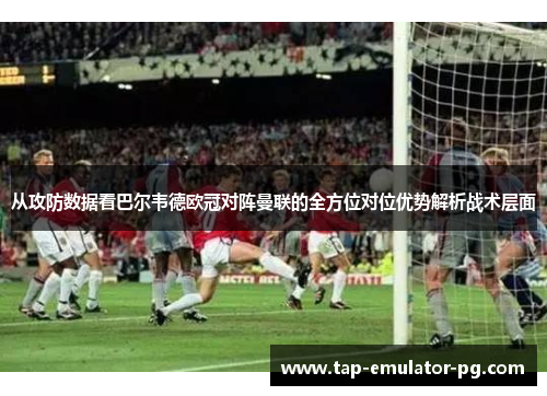 从攻防数据看巴尔韦德欧冠对阵曼联的全方位对位优势解析战术层面